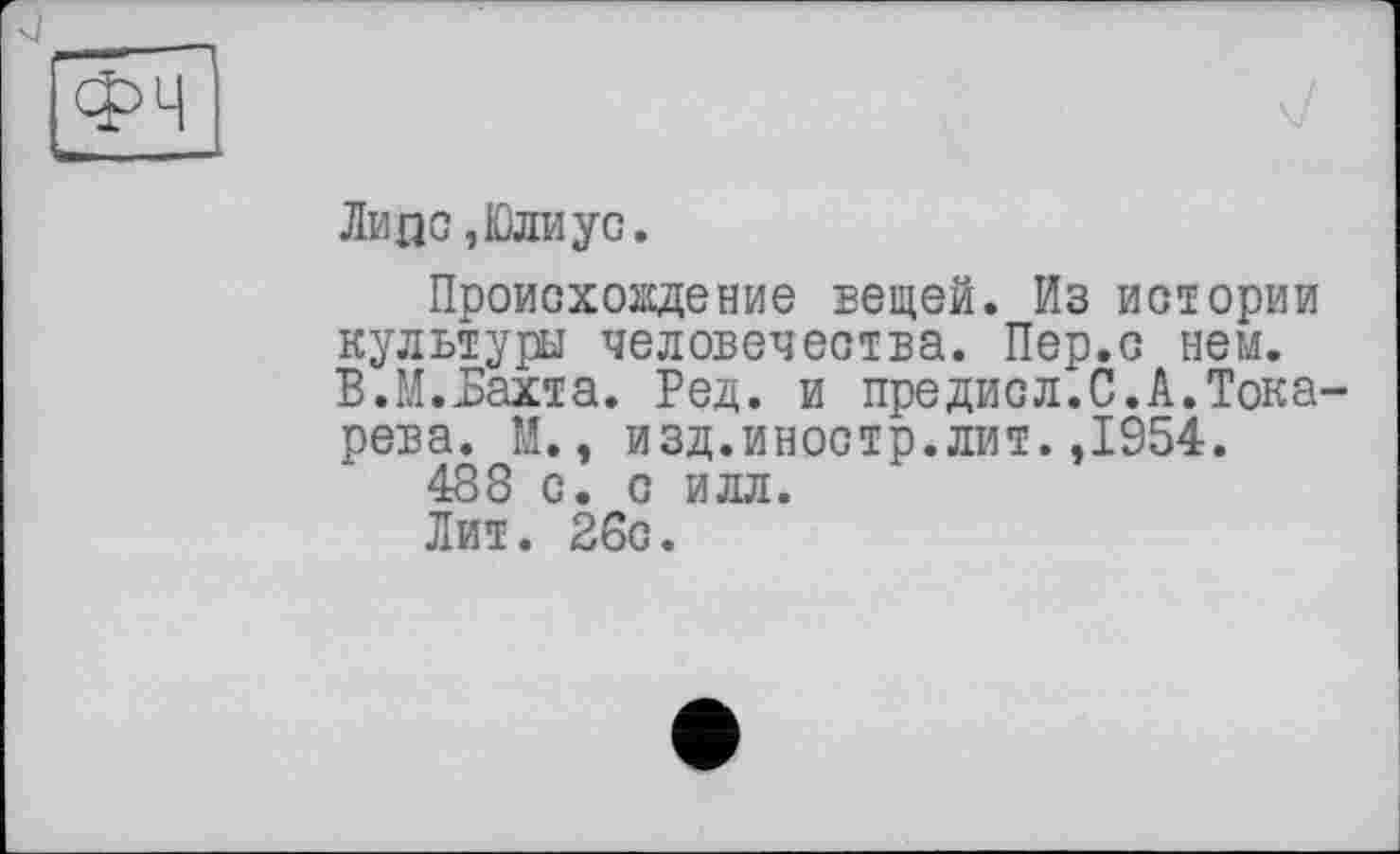 ﻿Липо, Юли ус.
Происхождение вещей. Из истории культуры человечества. Пер.с нем. В.М.Бахта. Ред. и предисл.С.А.Тока рева. М., изд.иностр.лит.,1954.
488 с. с илл.
Лит. 26с.